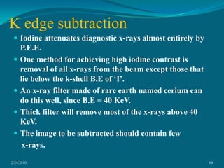 To increase image contrast, contrast agents, which are dense fluids with elements of high atomic numbers, such as iodine, are injected into a blood vessel during angiography. Because of its higher density and high atomic number, iodine absorbs photons more than blood and tissue.