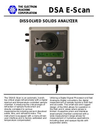 DISSOLVED SOLIDS ANALYZER
DSA E-Scan
Utilizing a Digital Signal Processor and fast
Analog-to-Digital converters, the digital
measurement of sample liquids is both fast
and accurate. The small size and rugged
design of the DSA allows for operation in
the field and in areas where space is
limited. A sapphire prism and stainless
steel sample chamber combined with a
wide measurement range allows for
measurement of numerous applications
including clear and opaque liquids with
suspended solids.
The DSA E-Scan is an automatic, bench-
top critical angle refractometer with a digital
readout and temperature-controlled sample
chamber. It measures the critical angle of
refraction of sample fluids which are
directly correlated to various
measurements including percent dissolved
solids, Brix, and refractive index. The
instrument is equipped with a menu-driven
user interface and is factory calibrated and
temperature compensated.
 