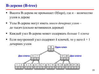B-дерево (B-tree)
10
 Высота B-дерева не превышает O(logn), где n – количество
узлов в дереве
 Узлы B-дерева могут иметь много дочерних узлов –
до тысяч (сильно ветвящиеся деревья)
 Каждый узел B-дерева может содержать больше 1 ключа
 Если внутренний узел содержит k ключей, то у него k + 1
дочерних узлов
Один ключ
Два ключаДва ключа
 