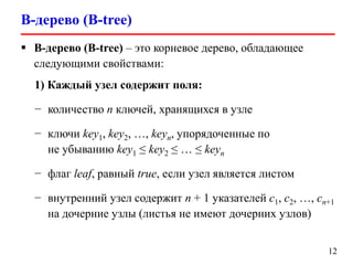 B-дерево (B-tree)
12
 B-дерево (B-tree) – это корневое дерево, обладающее
следующими свойствами:
1) Каждый узел содержит поля:
− количество n ключей, хранящихся в узле
− ключи key1, key2, …, keyn, упорядоченные по
не убыванию key1 ≤ key2 ≤ … ≤ keyn
− флаг leaf, равный true, если узел является листом
− внутренний узел содержит n + 1 указателей c1, c2, …, cn+1
на дочерние узлы (листья не имеют дочерних узлов)
 