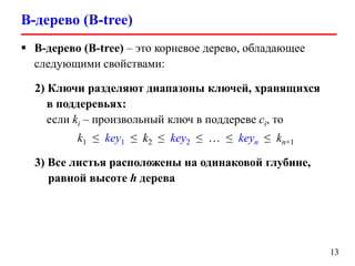 B-дерево (B-tree)
13
 B-дерево (B-tree) – это корневое дерево, обладающее
следующими свойствами:
2) Ключи разделяют диапазоны ключей, хранящихся
в поддеревьях:
если ki – произвольный ключ в поддереве ci, то
k1 ≤ key1 ≤ k2 ≤ key2 ≤ … ≤ keyn ≤ kn+1
3) Все листья расположены на одинаковой глубине,
равной высоте h дерева
 