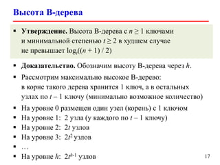 Высота B-дерева
17
 Утверждение. Высота B-дерева с n ≥ 1 ключами
и минимальной степенью t ≥ 2 в худшем случае
не превышает logt((n + 1) / 2)
 Доказательство. Обозначим высоту B-дерева через h.
 Рассмотрим максимально высокое B-дерево:
в корне такого дерева хранится 1 ключ, а в остальных
узлах по t – 1 ключу (минимально возможное количество)
 На уровне 0 размещен один узел (корень) с 1 ключом
 На уровне 1: 2 узла (у каждого по t – 1 ключу)
 На уровне 2: 2t узлов
 На уровне 3: 2t2 узлов
 …
 На уровне h: 2th-1 узлов
 