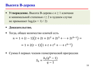 Высота B-дерева
18
 Утверждение. Высота B-дерева с n ≥ 1 ключами
и минимальной степенью t ≥ 2 в худшем случае
не превышает logt((n + 1) / 2)
 Доказательство.
 Тогда, общее количество ключей есть
𝑛 = 1 + 𝑡 − 1 2 + 2𝑡 + 2𝑡2
+ 2𝑡3
+ ⋯ + 2𝑡ℎ−1
=
= 1 + 2 𝑡 − 1 1 + 𝑡 + 𝑡2 + ⋯ + 𝑡ℎ−1
 Сумма h первых членов геометрической прогрессии
𝑆ℎ =
𝑏1(𝑞ℎ − 1)
𝑞 − 1
 