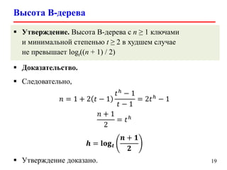 Высота B-дерева
19
 Утверждение. Высота B-дерева с n ≥ 1 ключами
и минимальной степенью t ≥ 2 в худшем случае
не превышает logt((n + 1) / 2)
 Доказательство.
 Следовательно,
𝑛 = 1 + 2 𝑡 − 1
𝑡ℎ
− 1
𝑡 − 1
= 2𝑡ℎ
− 1
𝑛 + 1
2
= 𝑡ℎ
𝒉 = 𝐥𝐨𝐠 𝒕
𝒏 + 𝟏
𝟐
 Утверждение доказано.
 