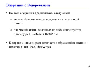 Операции с B-деревьями
20
 Во всех операциях предполагаем следующее:
o корень B-дерева всегда находится в оперативной
памяти
o для чтения и записи данных на диск используются
процедуры DiskRead и DiskWrite
 Б-дерево минимизирует количество обращений к внешней
памяти (к DiskRead, DiskWrite)
 