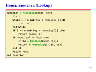 Поиск элемента (Lookup)
22
function BTreeLookup(node, key)
i = 1
while i < n AND key > node.key[i] do
i = i + 1
end while
if i <= n AND key = node.key[i] then
return (node, i)
if node.leaf != TRUE then
child = DiskRead(node.c[i])
return BTreeLookup(child, key)
end if
return NULL
end function
 