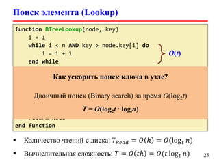 Поиск элемента (Lookup)
25
function BTreeLookup(node, key)
i = 1
while i < n AND key > node.key[i] do
i = i + 1
end while
if i <= n AND key = node.key[i] then
return (node, i)
if node.leaf != TRUE then
child = DiskRead(node.c[i])
return BTreeLookup(child, key)
end if
return NULL
end function
O(t)
 Количество чтений с диска: 𝑇𝑅𝑒𝑎𝑑 = 𝑂 ℎ = 𝑂(log 𝑡 𝑛)
 Вычислительная сложность: 𝑇 = 𝑂 𝑡ℎ = 𝑂(𝑡 log 𝑡 𝑛)
Как ускорить поиск ключа в узле?
Двоичный поиск (Binary search) за время O(log2t)
T = O(log2t ∙ logtn)
 