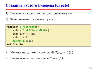 Создание пустого B-дерева (Create)
26
function BTreeCreate()
node = DiskAllocateNode()
node.leaf = TRUE
node.n = 0
DiskWrite(node)
end function
 Количество дисковых операций: 𝑇 𝐷𝑖𝑠𝑘 = 𝑂 1
 Вычислительная сложность: 𝑇 = 𝑂 1
1) Выделить на диске место для корневого узла
2) Заполнить поля корневого узла
 