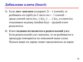 Добавление ключа (Insert)
28
3) Если лист заполнен (содержит 2t – 1 ключей), то
разбиваем его (split) на 2 листа по t – 1 ключей –
среди ключей листа key1 ≤ key2 ≤ … ≤ keyn и ключа key
отыскиваем медиану (median key) – средний ключ
разделитель
4) Ключ медиана вставляется в родительский узел.
Если родительский узел заполнен, то он разбивается и
процедура повторяется по описанной выше схеме.
Подъем вверх по дереву может продолжаться до корня
 