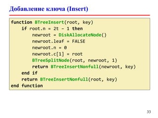 Добавление ключа (Insert)
33
function BTreeInsert(root, key)
if root.n = 2t – 1 then
newroot = DiskAllocateNode()
newroot.leaf = FALSE
newroot.n = 0
newroot.c[1] = root
BTreeSplitNode(root, newroot, 1)
return BTreeInsertNonfull(newroot, key)
end if
return BTreeInsertNonfull(root, key)
end function
 