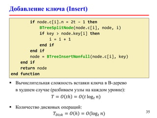 Добавление ключа (Insert)
35
if node.c[i].n = 2t – 1 then
BTreeSplitNode(node.c[i], node, i)
if key > node.key[i] then
i = i + 1
end if
end if
node = BTreeInsertNonfull(node.c[i], key)
end if
return node
end function
 Вычислительная сложность вставки ключа в B-дерево
в худшем случае (разбиваем узлы на каждом уровне):
𝑇 = 𝑂 𝑡ℎ = 𝑂(𝑡 log 𝑡 𝑛)
 Количество дисковых операций:
𝑇 𝐷𝑖𝑠𝑘 = 𝑂 ℎ = 𝑂(log 𝑡 𝑛)
 