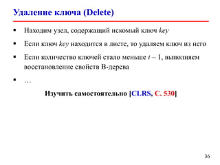 Удаление ключа (Delete)
36
 Находим узел, содержащий искомый ключ key
 Если ключ key находится в листе, то удаляем ключ из него
 Если количество ключей стало меньше t – 1, выполняем
восстановление свойств B-дерева
 …
Изучить самостоятельно [CLRS, С. 530]
 