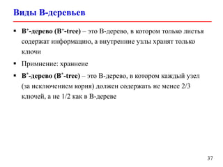 Виды B-деревьев
37
 B+-дерево (B+-tree) – это B-дерево, в котором только листья
содержат информацию, а внутренние узлы хранят только
ключи
 Примнение: храннеие
 B*-дерево (B*-tree) – это B-дерево, в котором каждый узел
(за исключением корня) должен содержать не менее 2/3
ключей, а не 1/2 как в B-дереве
 