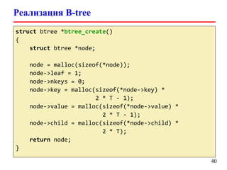 Реализация B-tree
40
struct btree *btree_create()
{
struct btree *node;
node = malloc(sizeof(*node));
node->leaf = 1;
node->nkeys = 0;
node->key = malloc(sizeof(*node->key) *
2 * T - 1);
node->value = malloc(sizeof(*node->value) *
2 * T - 1);
node->child = malloc(sizeof(*node->child) *
2 * T);
return node;
}
 