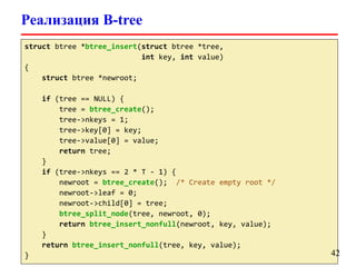 Реализация B-tree
struct btree *btree_insert(struct btree *tree,
int key, int value)
{
struct btree *newroot;
if (tree == NULL) {
tree = btree_create();
tree->nkeys = 1;
tree->key[0] = key;
tree->value[0] = value;
return tree;
}
if (tree->nkeys == 2 * T - 1) {
newroot = btree_create(); /* Create empty root */
newroot->leaf = 0;
newroot->child[0] = tree;
btree_split_node(tree, newroot, 0);
return btree_insert_nonfull(newroot, key, value);
}
return btree_insert_nonfull(tree, key, value);
} 42
 