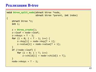 Реализация B-tree
void btree_split_node(struct btree *node,
struct btree *parent, int index)
{
struct btree *z;
int i;
z = btree_create();
z->leaf = node->leaf;
z->nkeys = T - 1;
for (i = 0; i < T - 1; i++) {
z->key[i] = node->key[T + i];
z->value[i] = node->value[T + i];
}
if (!node->leaf) {
for (i = 0; i < T; i++)
z->child[i] = node->child[i + T];
}
node->nkeys = T - 1;
43
 
