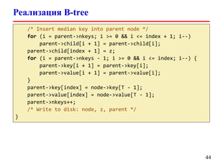 Реализация B-tree
/* Insert median key into parent node */
for (i = parent->nkeys; i >= 0 && i <= index + 1; i--)
parent->child[i + 1] = parent->child[i];
parent->child[index + 1] = z;
for (i = parent->nkeys - 1; i >= 0 && i <= index; i--) {
parent->key[i + 1] = parent->key[i];
parent->value[i + 1] = parent->value[i];
}
parent->key[index] = node->key[T - 1];
parent->value[index] = node->value[T - 1];
parent->nkeys++;
/* Write to disk: node, z, parent */
}
44
 