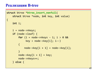 Реализация B-tree
struct btree *btree_insert_nonfull(
struct btree *node, int key, int value)
{
int i;
i = node->nkeys;
if (node->leaf) {
for (i = node->nkeys - 1; i > 0 &&
key < node->key[i]; i--)
{
node->key[i + 1] = node->key[i];
}
node->key[i + 1] = key;
node->nkeys++;
} else {
45
 