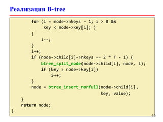 Реализация B-tree
for (i = node->nkeys - 1; i > 0 &&
key < node->key[i]; )
{
i--;
}
i++;
if (node->child[i]->nkeys == 2 * T - 1) {
btree_split_node(node->child[i], node, i);
if (key > node->key[i])
i++;
}
node = btree_insert_nonfull(node->child[i],
key, value);
}
return node;
}
46
 