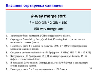 Внешняя сортировка слиянием
50
 Внешняя сортировка (External sorting) – это класс алгоритмов
сортировки, которые оперируют данными размещенными на внешней
памяти
 Как отсортировать 300 GiB данных на жестком диске
имея 2 GiB оперативной памяти?
1. Загружаем блок размером 2 GiB в оперативную память
2. Сортируем блок (MergeSort, QuickSort, CountingSort, …) и сохраняем
на нешнюю память (диск)
3. Повторяем шаги 1 и 2, пока на получим 300 / 2 = 150 отсортированных
блоков на внешней памяти
4. Создаем в оперативной памяти 151 буфер по 13 KiB (2 GiB / 151 ≈ 13 KiB)
5. Загружаем в 150 буферов по 13 KiB из отсортированных блоков, 151-й
буфер – это выходной блок
6. В выходной блок сливаем (merge) данные из 150 буферов и записываем
его на внешнюю память
7. Повторяем шаги 5 и 6 пока не сольем все 150 блоков
k-way merge sort
k = 300 GiB / 2 GiB = 150
150-way merge sort
 