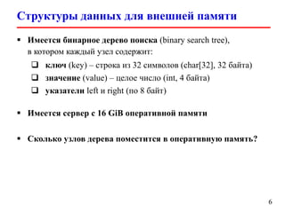 Структуры данных для внешней памяти
6
 Имеется бинарное дерево поиска (binary search tree),
в котором каждый узел содержит:
 ключ (key) – строка из 32 символов (char[32], 32 байта)
 значение (value) – целое число (int, 4 байта)
 указатели left и right (по 8 байт)
 Имеется сервер с 16 GiB оперативной памяти
 Сколько узлов дерева поместится в оперативную память?
 