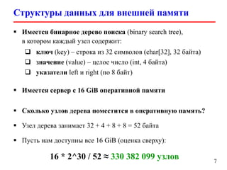 Структуры данных для внешней памяти
7
 Имеется бинарное дерево поиска (binary search tree),
в котором каждый узел содержит:
 ключ (key) – строка из 32 символов (char[32], 32 байта)
 значение (value) – целое число (int, 4 байта)
 указатели left и right (по 8 байт)
 Имеется сервер с 16 GiB оперативной памяти
 Сколько узлов дерева поместится в оперативную память?
 Узел дерева занимает 32 + 4 + 8 + 8 = 52 байта
 Пусть нам доступны все 16 GiB (оценка сверху):
16 * 2^30 / 52 ≈ 330 382 099 узлов
 