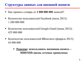 Структуры данных для внешней памяти
8
 Как хранить словарь из 1 000 000 000 записей?
 Количество пользователей Facebook (июль 2013):
1 200 000 000
 Количество пользователей Google Gmail (июнь 2012):
425 000 000
 Количсество пользователей ВКонтакте (февраль 2013):
43 000 000
 Решение: использовать внешнюю память –
HDD/SSD-диски, сетевые хранилища
 