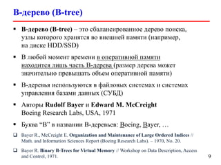 B-дерево (B-tree)
9
 B-дерево (B-tree) – это сбалансированное дерево поиска,
узлы которого хранятся во внешней памяти (например,
на диске HDD/SSD)
 В любой момент времени в оперативной памяти
находится лишь часть B-дерева (размер дерева может
значительно превышать объем оперативной памяти)
 B-деревья используются в файловых системах и системах
управления базами данных (СУБД)
 Авторы Rudolf Bayer и Edward M. McCreight
Boeing Research Labs, USA, 1971
 Буква “В” в названии B-деревьев: Boeing, Bayer, …
 Bayer R., McCreight E. Organization and Maintenance of Large Ordered Indices //
Math. and Information Sciences Report (Boeing Research Labs). – 1970, No. 20.
 Bayer R. Binary B-Trees for Virtual Memory // Workshop on Data Description, Access
and Control, 1971.
 