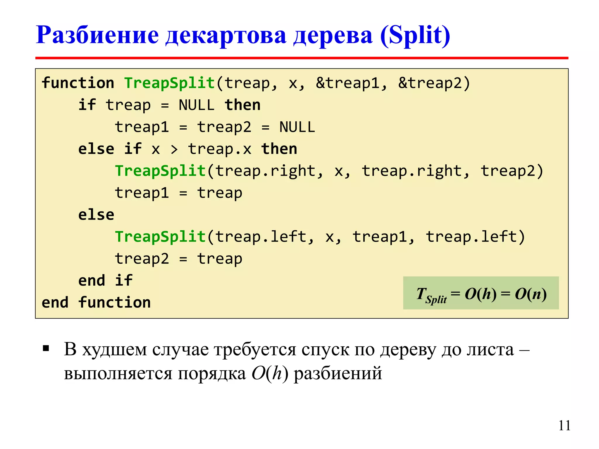 Разбиение декартова дерева (Split)
function TreapSplit(treap, x, &treap1, &treap2)
TLookup = O(log(logu))
if treap = NULL then
treap1 = treap2 = NULL
else if x > treap.x then
TreapSplit(treap.right, x, treap.right, treap2)
treap1 = treap
else
TreapSplit(treap.left, x, treap1, treap.left)
treap2 = treap
end if
TSplit = O(h) = O(n)
end function

 В худшем случае требуется спуск по дереву до листа –
выполняется порядка O(h) разбиений
11

 