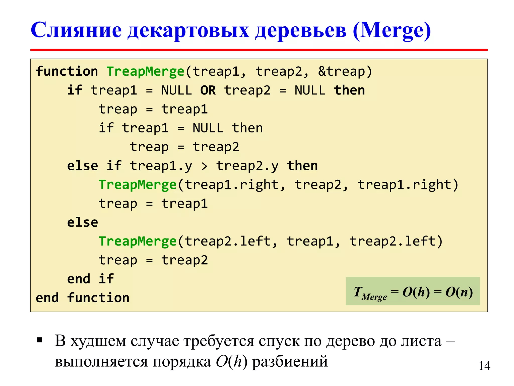 Слияние декартовых деревьев (Merge)
function TreapMerge(treap1, treap2, &treap)
TLookup = O(log(logu))
if treap1 = NULL OR treap2 = NULL then
treap = treap1
if treap1 = NULL then
treap = treap2
else if treap1.y > treap2.y then
TreapMerge(treap1.right, treap2, treap1.right)
treap = treap1
else
TreapMerge(treap2.left, treap1, treap2.left)
treap = treap2
end if
TMerge = O(h) = O(n)
end function

 В худшем случае требуется спуск по дерево до листа –
выполняется порядка O(h) разбиений

14

 