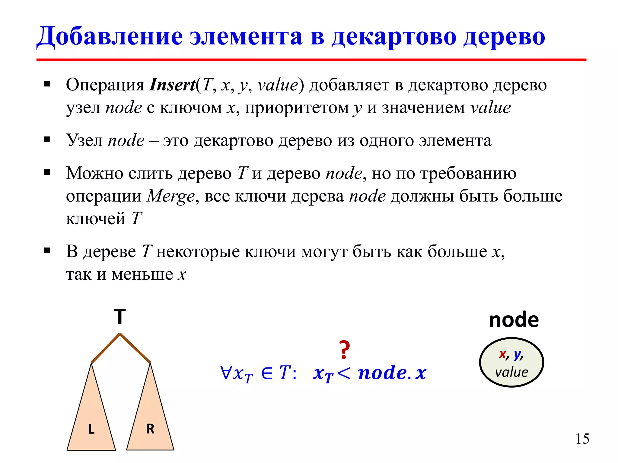 Добавление элемента в декартово дерево
 Операция Insert(T, x, y, value) добавляет в декартово дерево
узел node с ключом x, приоритетом y и значением value
 Узел node – это декартово дерево из одного элемента

 Можно слить дерево T и дерево node, но по требованию
операции Merge, все ключи дерева node должны быть больше
ключей T
 В дереве T некоторые ключи могут быть как больше x,
так и меньше x

T

node
∀𝑥 𝑇 ∈ 𝑇:

L

R

?

𝒙 𝑻 < 𝒏𝒐𝒅𝒆. 𝒙

x, y,
value

15

 