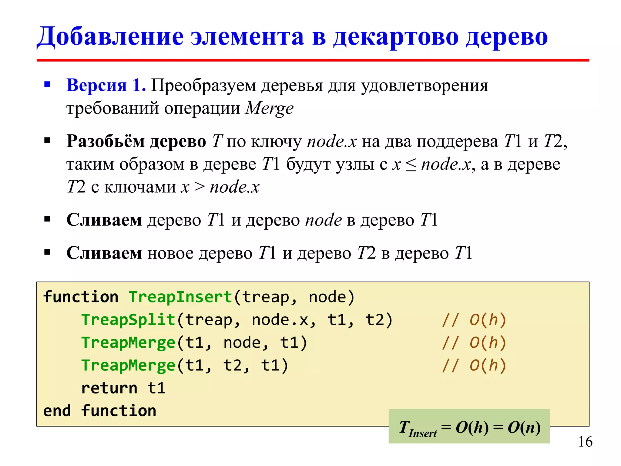 Добавление элемента в декартово дерево
 Версия 1. Преобразуем деревья для удовлетворения
требований операции Merge
 Разобьём дерево T по ключу node.x на два поддерева T1 и T2,
таким образом в дереве T1 будут узлы с x ≤ node.x, а в дереве
T2 с ключами x > node.x
 Сливаем дерево T1 и дерево node в дерево T1
 Сливаем новое дерево T1 и дерево T2 в дерево T1
function TreapInsert(treap, node)
TreapSplit(treap, node.x, t1, t2)
TreapMerge(t1, node, t1)
TreapMerge(t1, t2, t1)
return t1
end function

// O(h)
// O(h)
// O(h)

TInsert = O(h) = O(n)

16

 