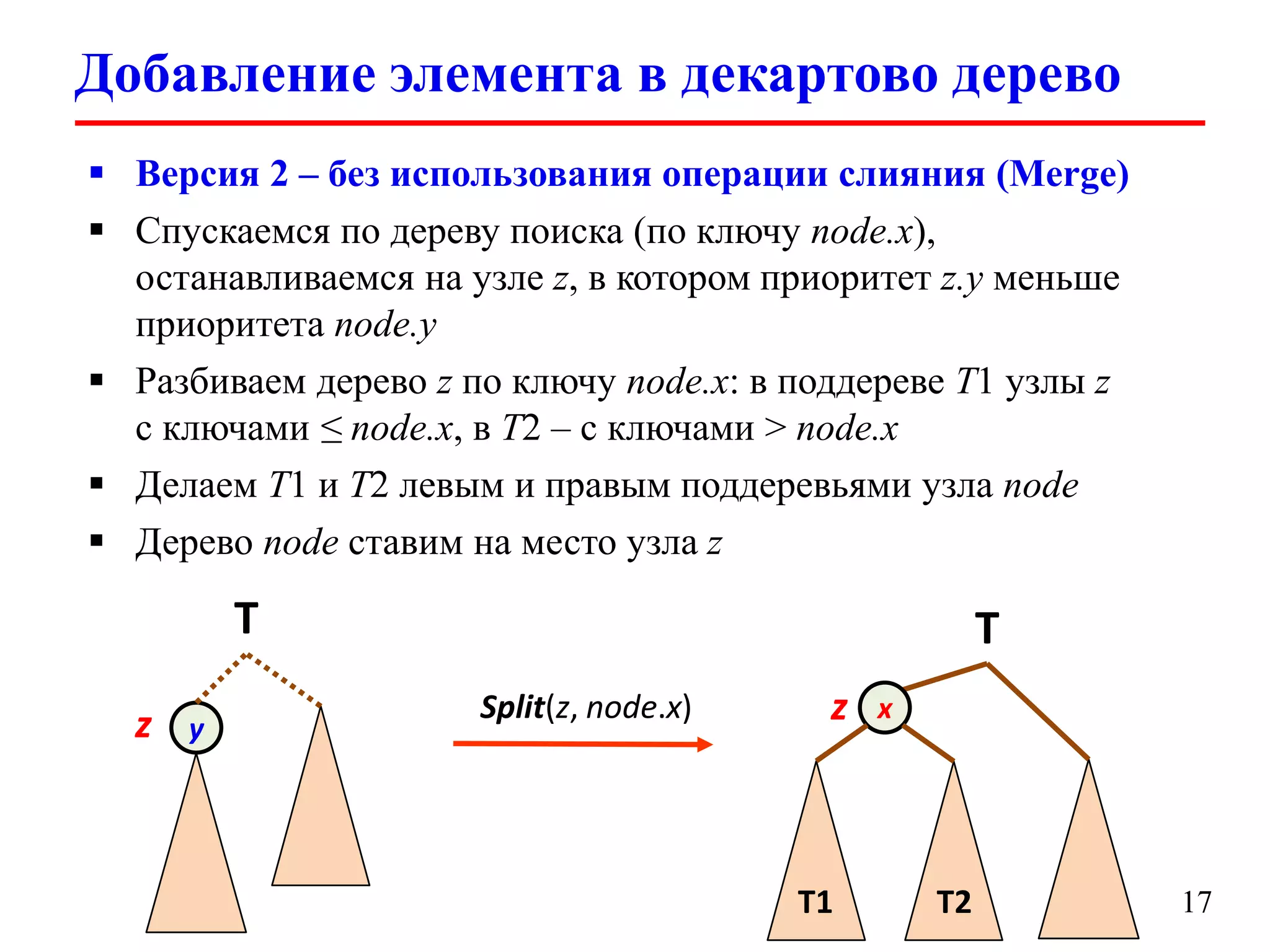 Добавление элемента в декартово дерево
 Версия 2 – без использования операции слияния (Merge)
 Спускаемся по дереву поиска (по ключу node.x),
останавливаемся на узле z, в котором приоритет z.y меньше
приоритета node.y
 Разбиваем дерево z по ключу node.x: в поддереве T1 узлы z
с ключами ≤ node.x, в T2 – с ключами > node.x
 Делаем T1 и T2 левым и правым поддеревьями узла node
 Дерево node ставим на место узла z

T
z

y

T
Split(z, node.x)

z

T1

x

T2

17

 
