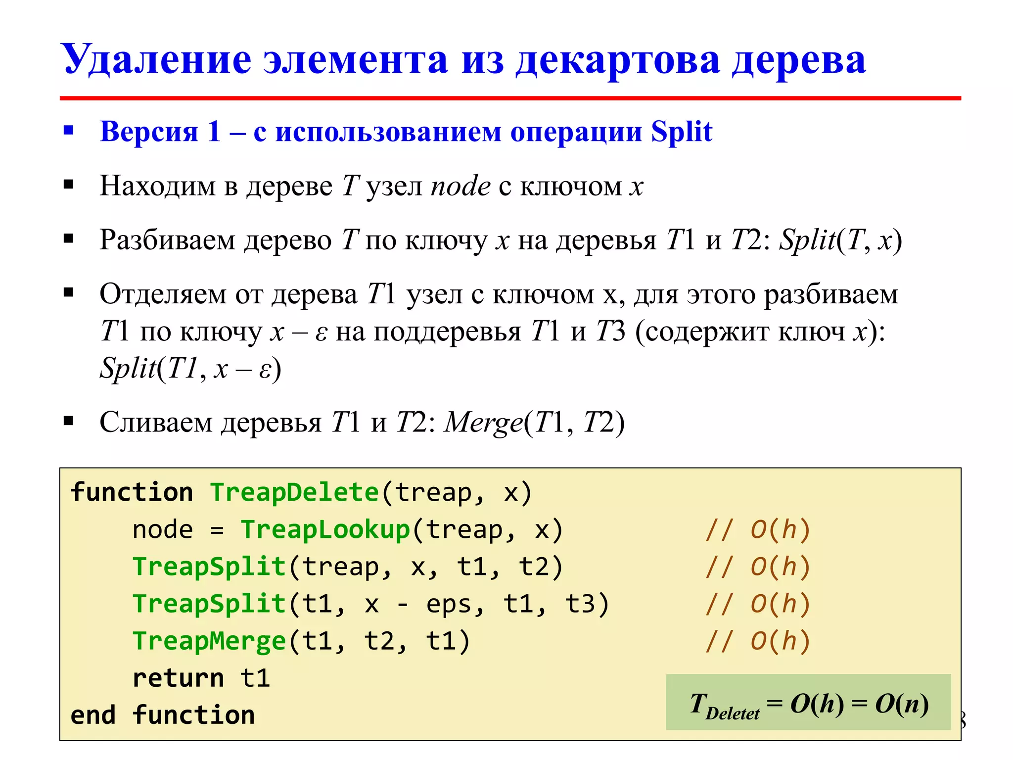 Удаление элемента из декартова дерева
 Версия 1 – с использованием операции Split
 Находим в дереве T узел node с ключом x
 Разбиваем дерево T по ключу x на деревья T1 и T2: Split(T, x)

 Отделяем от дерева T1 узел с ключом x, для этого разбиваем
T1 по ключу x – ε на поддеревья T1 и T3 (содержит ключ x):
Split(T1, x – ε)
 Сливаем деревья T1 и T2: Merge(T1, T2)
function TreapDelete(treap, x)
node = TreapLookup(treap, x)
TreapSplit(treap, x, t1, t2)
TreapSplit(t1, x - eps, t1, t3)
TreapMerge(t1, t2, t1)
return t1
end function

//
//
//
//

O(h)
O(h)
O(h)
O(h)

TDeletet = O(h) = O(n)

18

 