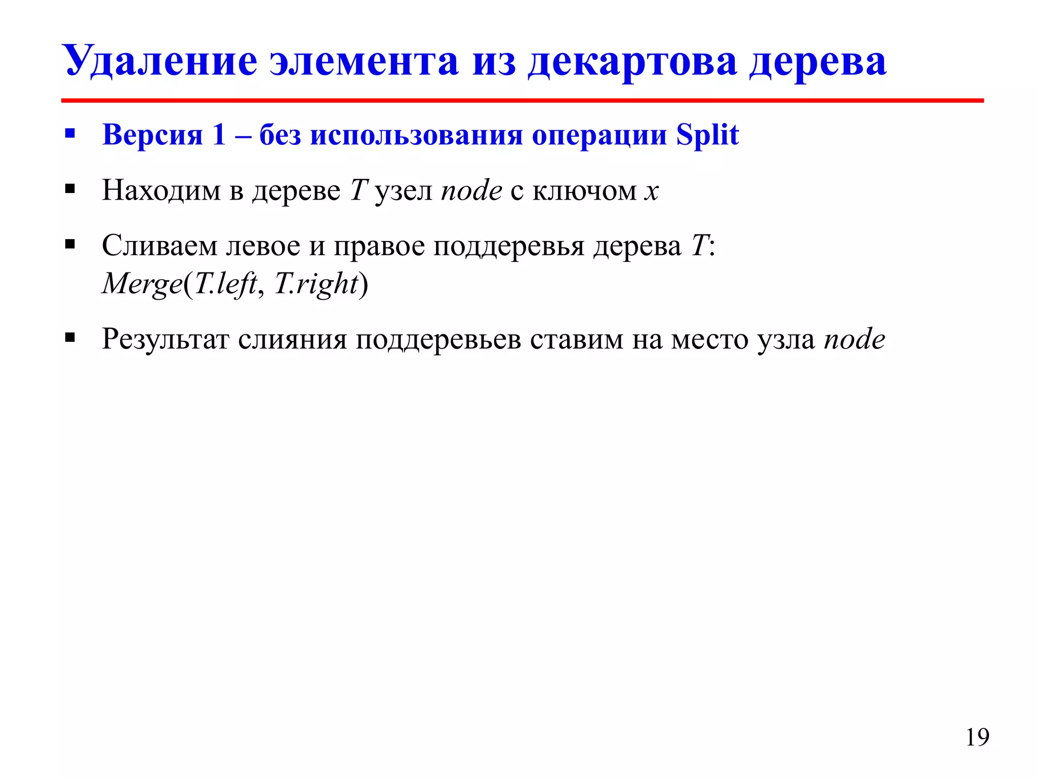 Удаление элемента из декартова дерева
 Версия 2 – без использования операции Split
 Находим в дереве T узел node с ключом x
 Сливаем левое и правое поддеревья дерева node:
Merge(node.left, node.right)
 Результат слияния поддеревьев ставим на место узла node

19

 