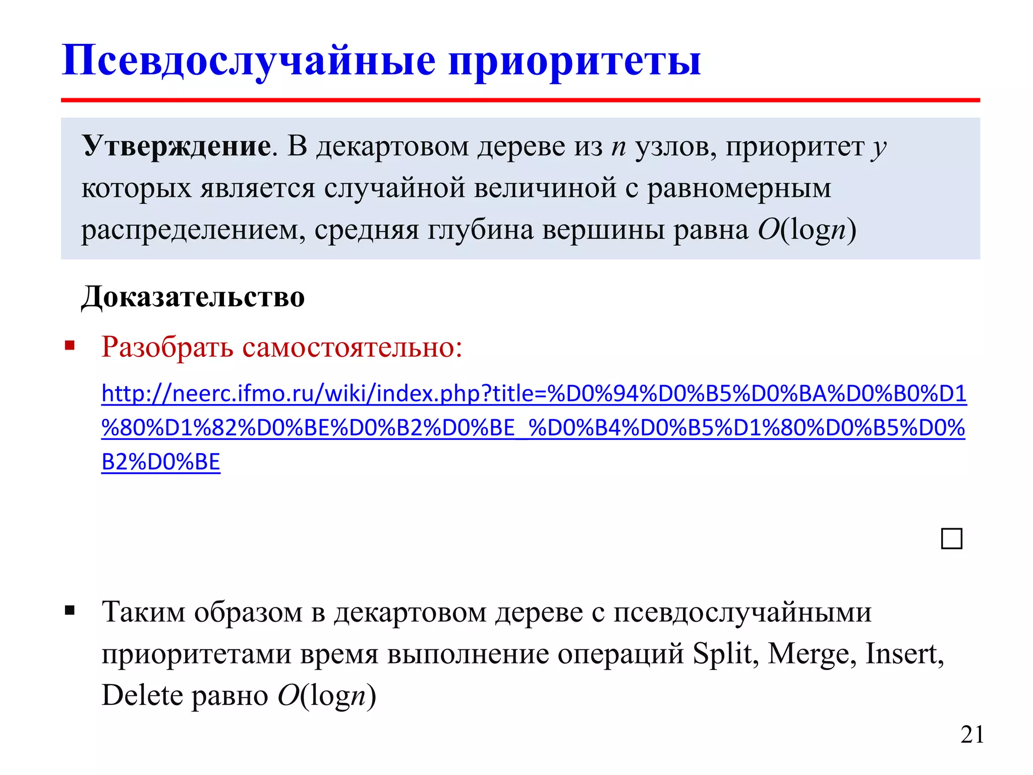 Псевдослучайные приоритеты
Утверждение. В декартовом дереве из n узлов, приоритет y
которых является случайной величиной c равномерным
распределением, средняя глубина вершины равна O(logn)
Доказательство
 Разобрать самостоятельно:
http://neerc.ifmo.ru/wiki/index.php?title=%D0%94%D0%B5%D0%BA%D0%B0%D1
%80%D1%82%D0%BE%D0%B2%D0%BE_%D0%B4%D0%B5%D1%80%D0%B5%D0%
B2%D0%BE

□
 Таким образом в декартовом дереве с псевдослучайными
приоритетами время выполнение операций Split, Merge, Insert,
Delete равно O(logn)
21

 