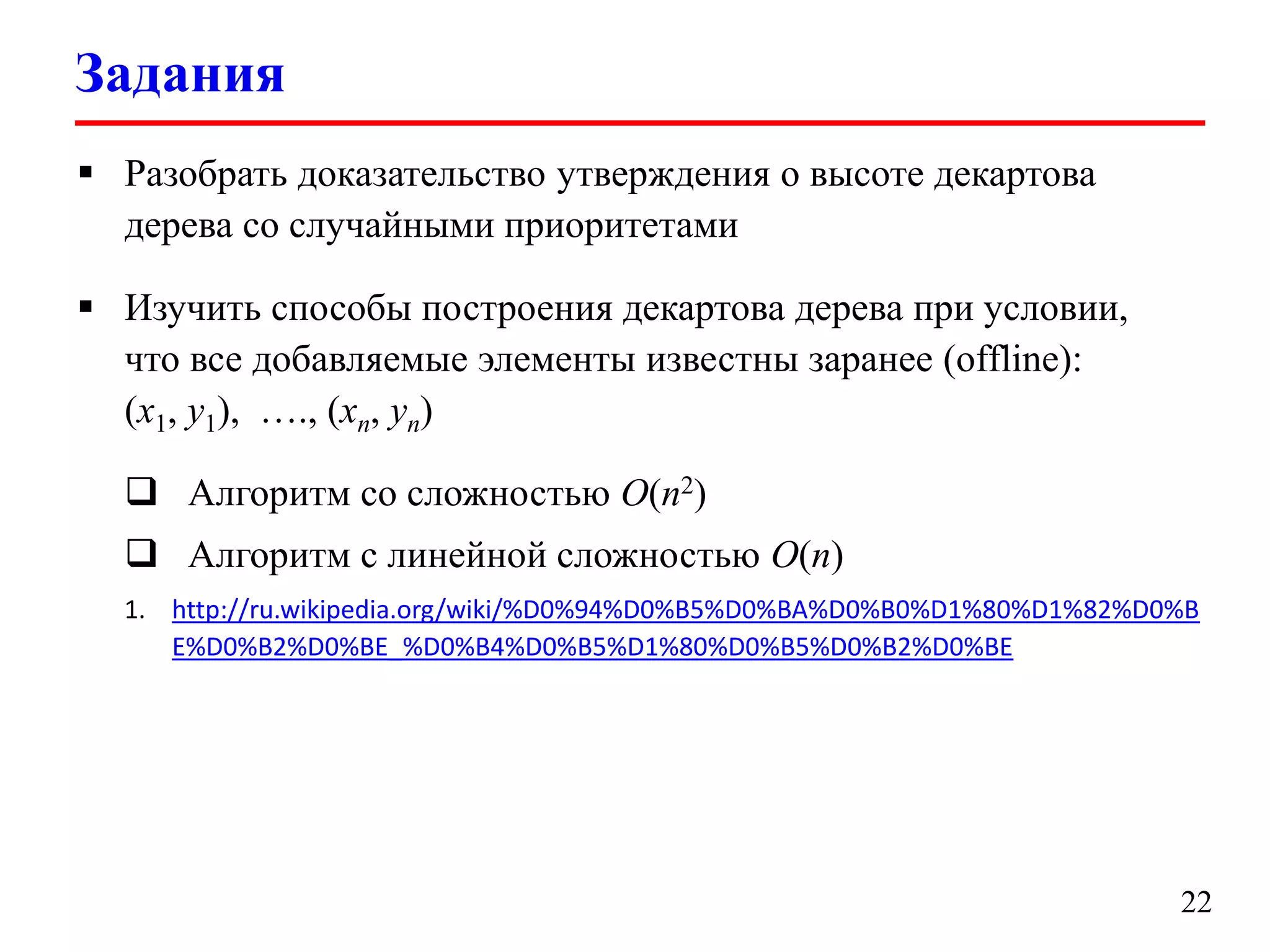 Задания
 Разобрать доказательство утверждения о высоте декартова
дерева со случайными приоритетами
 Изучить способы построения декартова дерева при условии,
что все добавляемые элементы известны заранее (offline):
(x1, y1), …., (xn, yn)
 Алгоритм со сложностью O(n2)
 Алгоритм с линейной сложностью O(n)
1. http://ru.wikipedia.org/wiki/%D0%94%D0%B5%D0%BA%D0%B0%D1%80%D1%82%D0%B
E%D0%B2%D0%BE_%D0%B4%D0%B5%D1%80%D0%B5%D0%B2%D0%BE

22

 