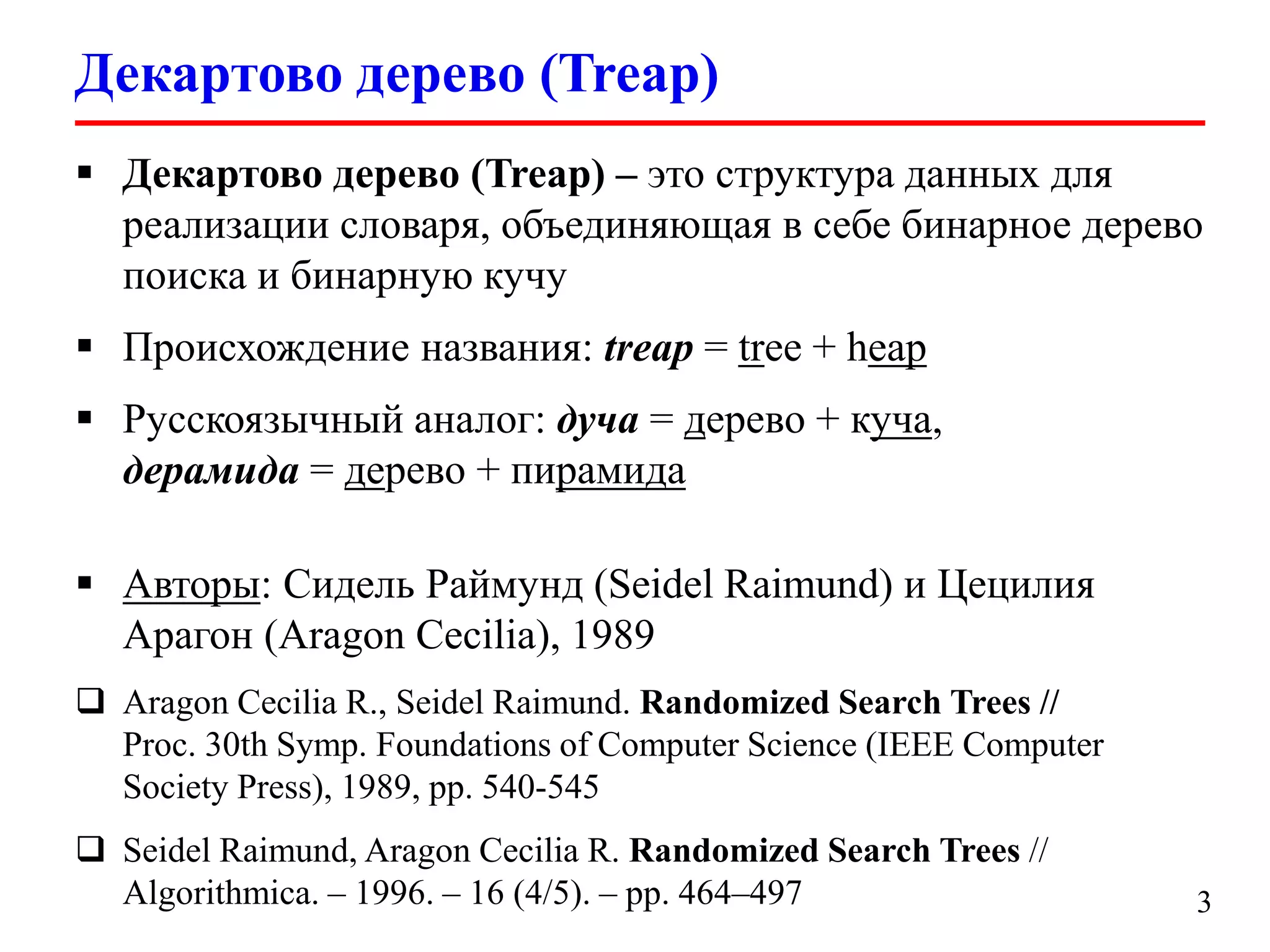 Декартово дерево (Treap)
 Декартово дерево (Treap) – это структура данных для
реализации словаря, объединяющая в себе бинарное дерево
поиска и бинарную кучу
 Происхождение названия: treap = tree + heap
 Русскоязычный аналог: дуча = дерево + куча,
дерамида = дерево + пирамида
 Авторы: Сидель Раймунд (Seidel Raimund) и Цецилия
Арагон (Aragon Cecilia), 1989
 Aragon Cecilia R., Seidel Raimund. Randomized Search Trees //
Proc. 30th Symp. Foundations of Computer Science (IEEE Computer
Society Press), 1989, pp. 540-545
 Seidel Raimund, Aragon Cecilia R. Randomized Search Trees //
Algorithmica. – 1996. – 16 (4/5). – pp. 464–497

3

 