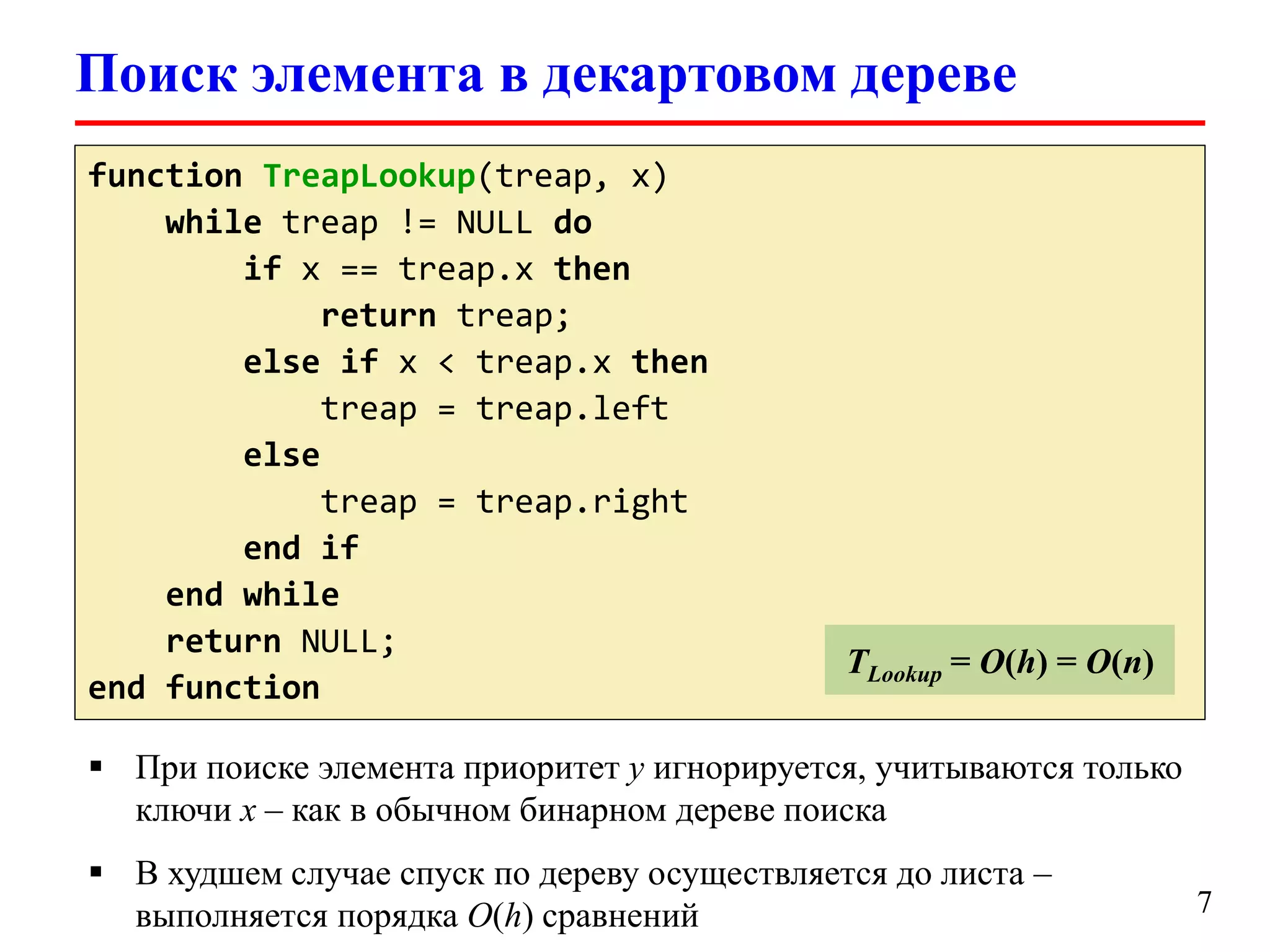 Поиск элемента в декартовом дереве
function TreapLookup(treap, x)
while treap != NULL do
if x == treap.x then
return treap;
else if x < treap.x then
treap = treap.left
else
treap = treap.right
end if
end while
return NULL;
end function

TLookup = O(log(logu))

TLookup = O(h) = O(n)

 При поиске элемента приоритет y игнорируется, учитываются только
ключи x – как в обычном бинарном дереве поиска
 В худшем случае спуск по дереву осуществляется до листа –
выполняется порядка O(h) сравнений

7

 