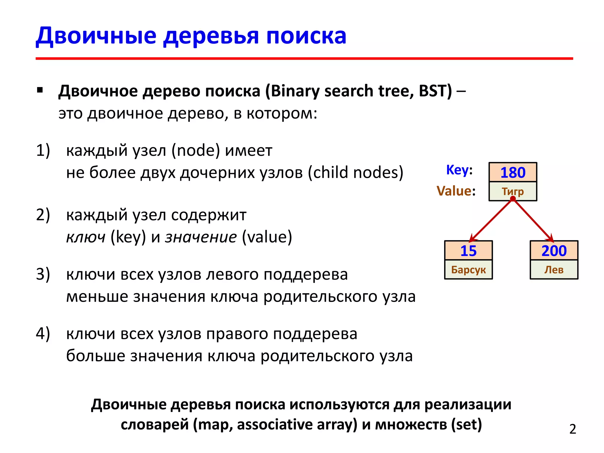 Двоичные деревья поиска 
2 
Двоичное дерево поиска(Binary search tree, BST) – этодвоичное дерево, в котором: 
1)каждый узел (node) имеет не более двух дочерних узлов (child nodes) 
2)каждый узел содержитключ(key) и значение(value) 
3)ключи всех узлов левого поддерева меньшезначения ключародительского узла 
4)ключи всех узлов правого поддерева больше значения ключа родительского узла 
15 
Барсук 
180 
Тигр 
200 
Лев 
Value: 
Key: 
Двоичные деревья поиска используются для реализации словарей(map, associative array)и множеств (set)  