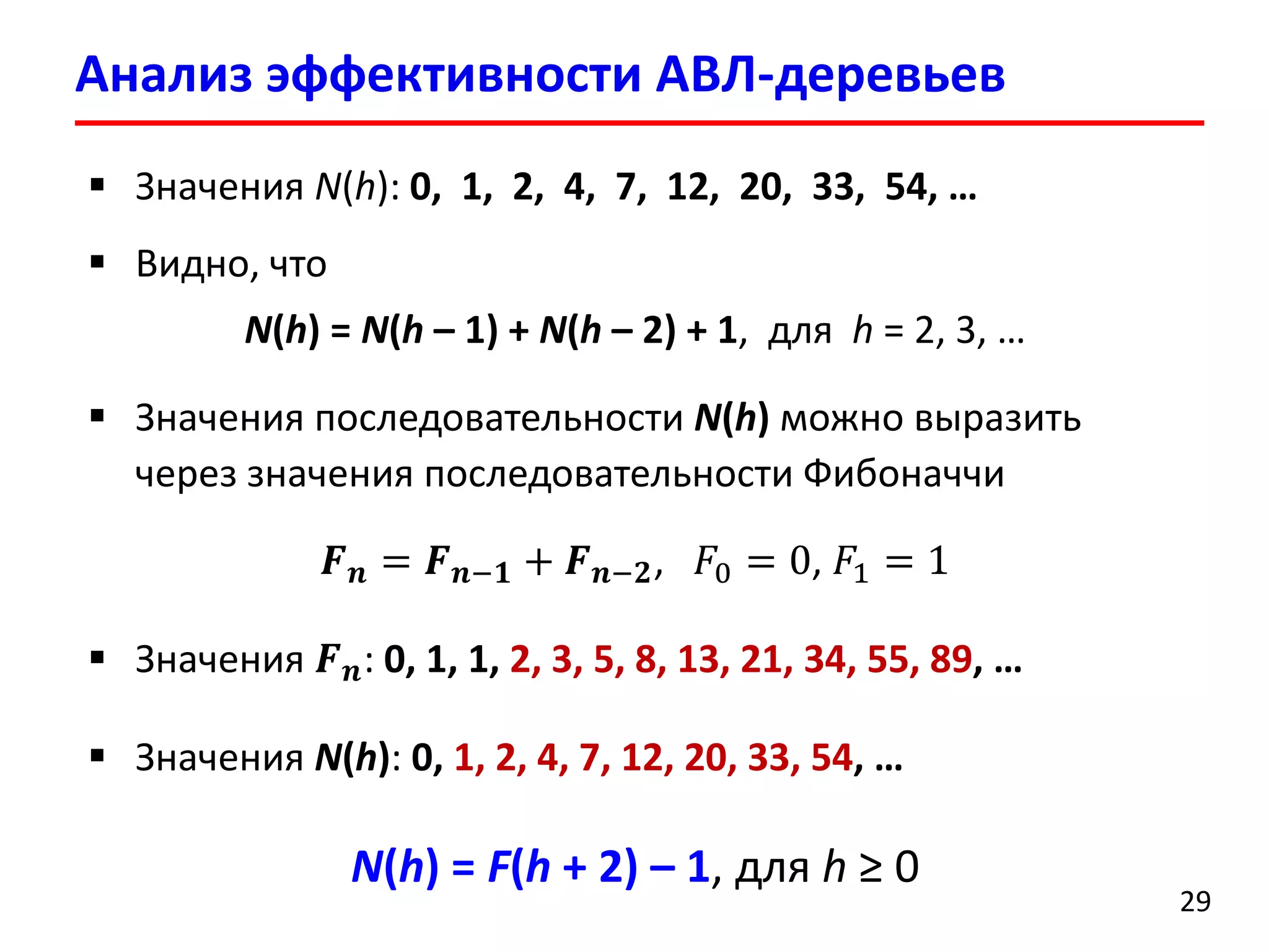 Анализ эффективности АВЛ-деревьев 
29 
Значения N(h): 0, 1, 2, 4, 7, 12, 20, 33, 54, … 
Видно, что 
N(h) = N(h–1) + N(h–2) + 1, для h= 2, 3, … 
Значения последовательности N(h)можно выразить через значения последовательности Фибоначчи 
푭풏=푭풏−ퟏ+푭풏−ퟐ, 퐹0=0, 퐹1=1 
Значения 푭풏: 0, 1, 1, 2, 3, 5, 8, 13, 21, 34, 55, 89, … 
Значения N(h): 0, 1, 2, 4, 7, 12, 20, 33, 54, … 
N(h) = F(h+2) –1, для h≥0  