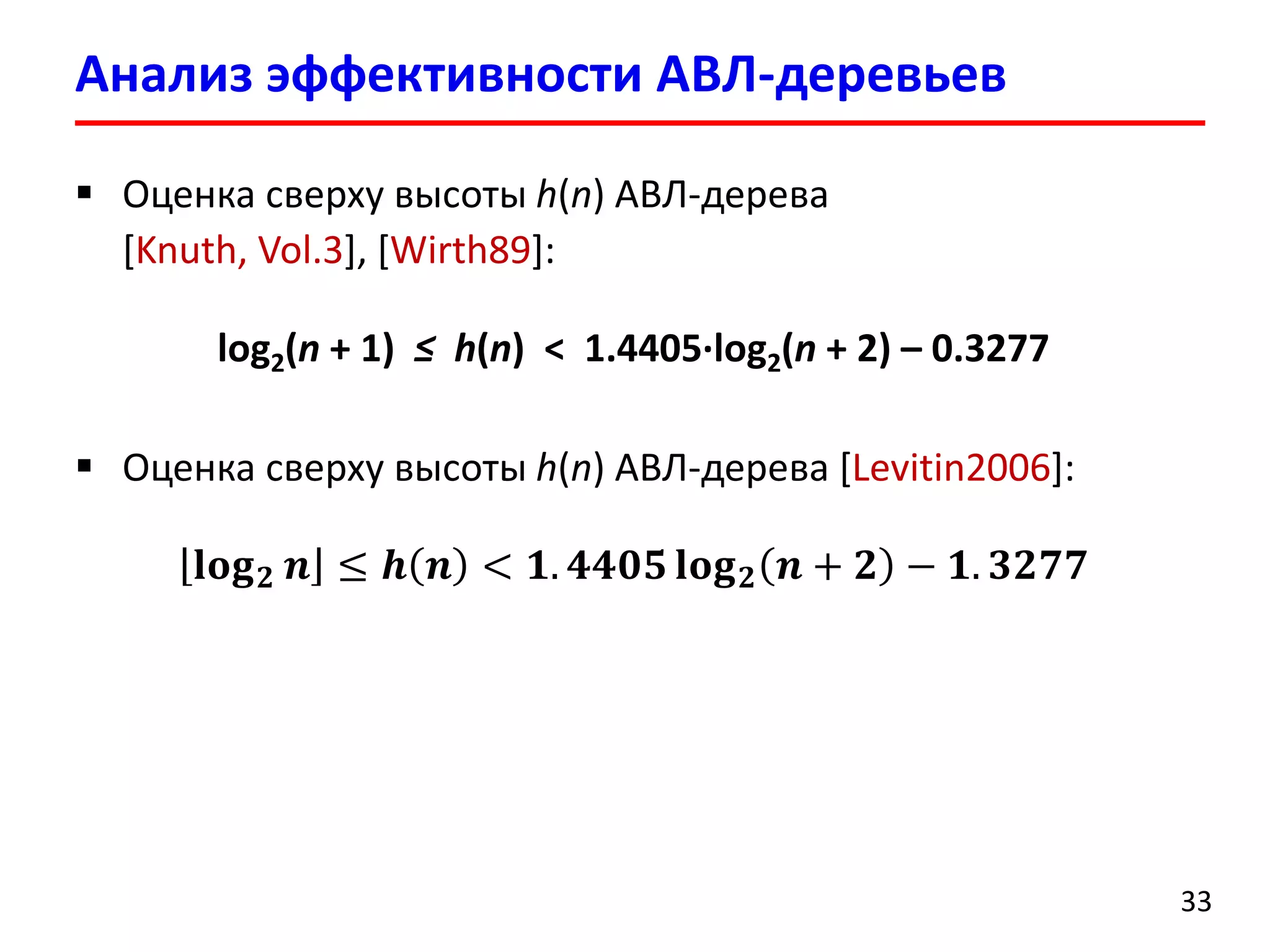 Анализ эффективности АВЛ-деревьев 
33 
Оценка сверху высоты h(n) АВЛ-дерева[Knuth, Vol.3], [Wirth89]: 
log2(n+ 1) ≤ h(n) <1.4405∙log2(n+ 2) –0.3277 
Оценка сверху высоты h(n) АВЛ-дерева[Levitin2006]: 퐥퐨퐠ퟐ풏≤풉풏<ퟏ.ퟒퟒퟎퟓ퐥퐨퐠ퟐ풏+ퟐ−ퟏ.ퟑퟐퟕퟕ  
