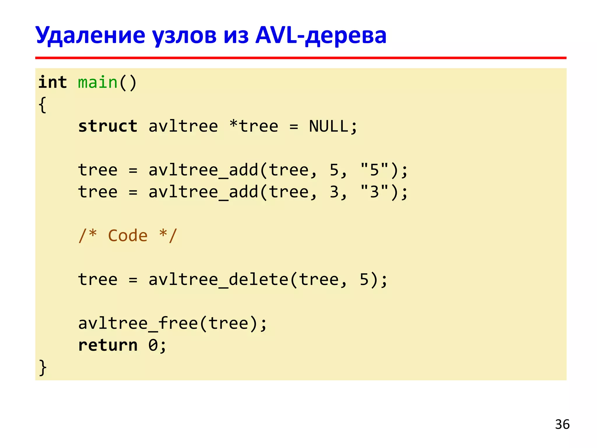 intmain() 
{ 
structavltree*tree = NULL; 
tree = avltree_add(tree, 5, "5"); 
tree = avltree_add(tree, 3, "3"); 
/* Code */ 
tree = avltree_delete(tree, 5); 
avltree_free(tree); 
return0; 
} 
Удаление узлов из AVL-дерева 
36 
 