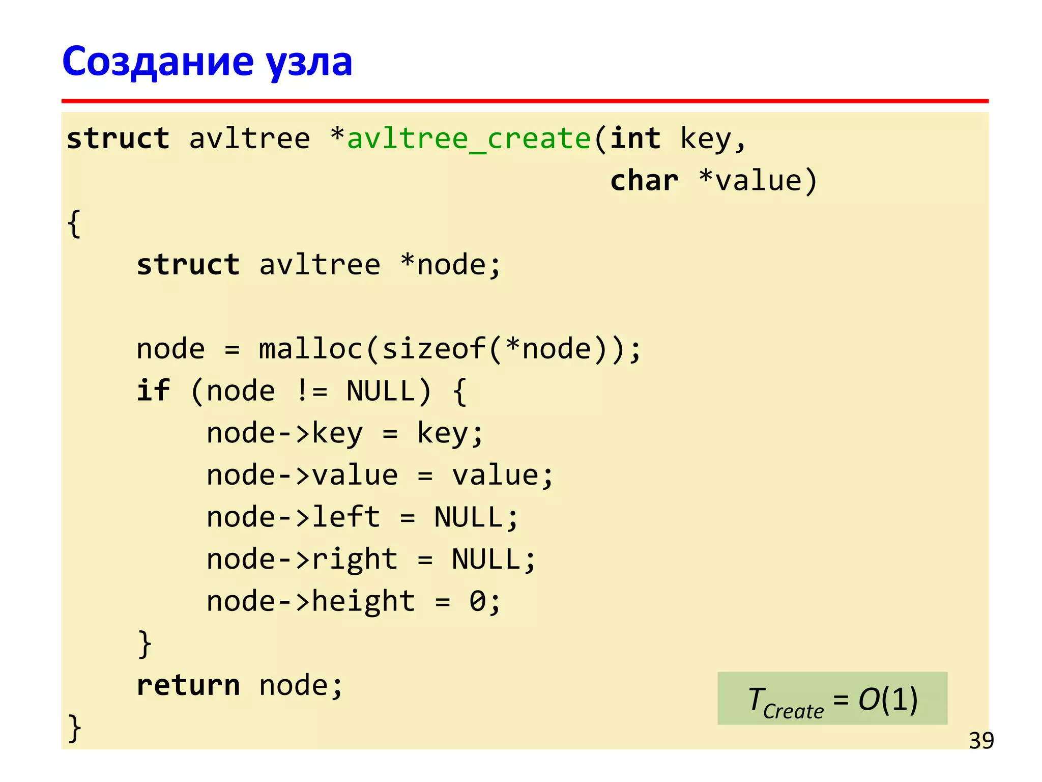 structavltree*avltree_create(intkey, 
char*value) 
{ 
structavltree*node; 
node = malloc(sizeof(*node)); 
if(node != NULL) { 
node->key = key; 
node->value = value; 
node->left = NULL; 
node->right = NULL; 
node->height = 0; 
} 
returnnode; 
} 
Создание узла 
39 
TCreate= O(1)  