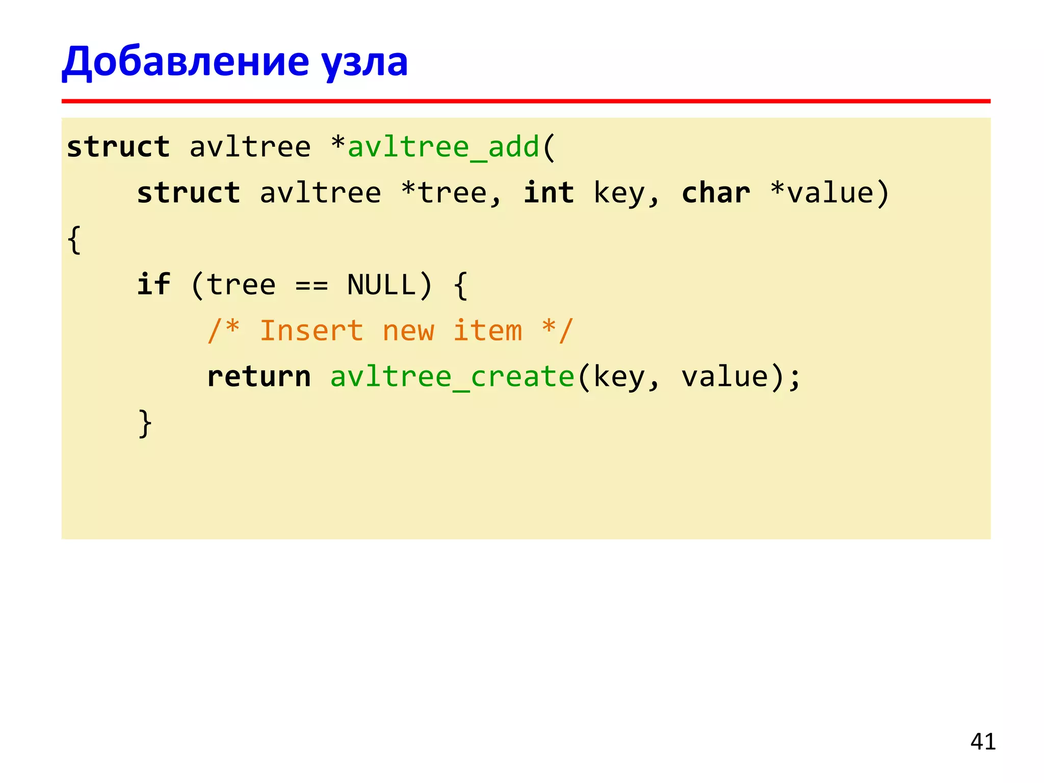 structavltree*avltree_add( 
structavltree*tree, intkey, char*value) 
{ 
if(tree == NULL) { 
/* Insert new item */ 
returnavltree_create(key, value); 
} 
Добавление узла 
41 
 