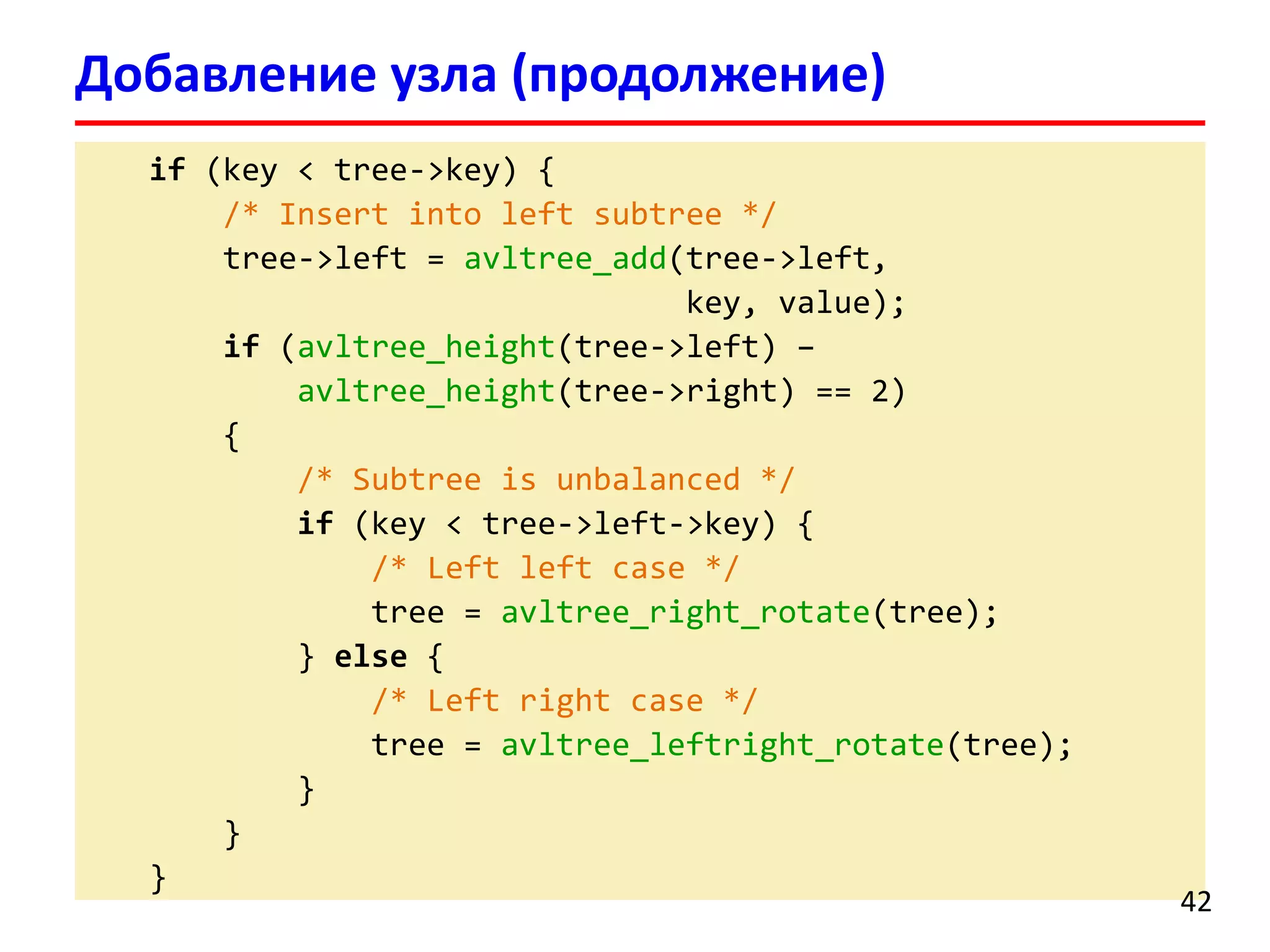 if(key < tree->key) { 
/* Insert into left subtree*/ 
tree->left = avltree_add(tree->left, 
key, value); 
if(avltree_height(tree->left) – 
avltree_height(tree->right) == 2) 
{ 
/* Subtreeis unbalanced */ 
if(key < tree->left->key) { 
/* Left leftcase */ 
tree = avltree_right_rotate(tree); 
} else{ 
/* Left right case */ 
tree = avltree_leftright_rotate(tree); 
} 
} 
} 
Добавление узла (продолжение) 
42 
 