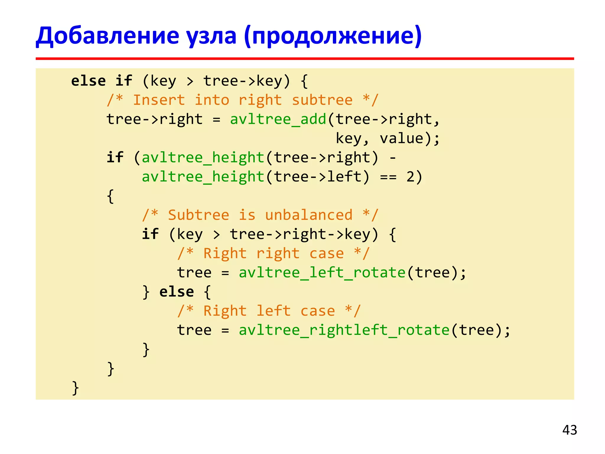 else if (key > tree->key) { 
/* Insert into right subtree*/ 
tree->right = avltree_add(tree->right, 
key, value); 
if(avltree_height(tree->right) - 
avltree_height(tree->left) == 2) 
{ 
/* Subtreeis unbalanced */ 
if(key > tree->right->key) { 
/* Right rightcase */ 
tree = avltree_left_rotate(tree); 
} else{ 
/* Right left case */ 
tree = avltree_rightleft_rotate(tree); 
} 
} 
} 
Добавление узла (продолжение) 
43 
 