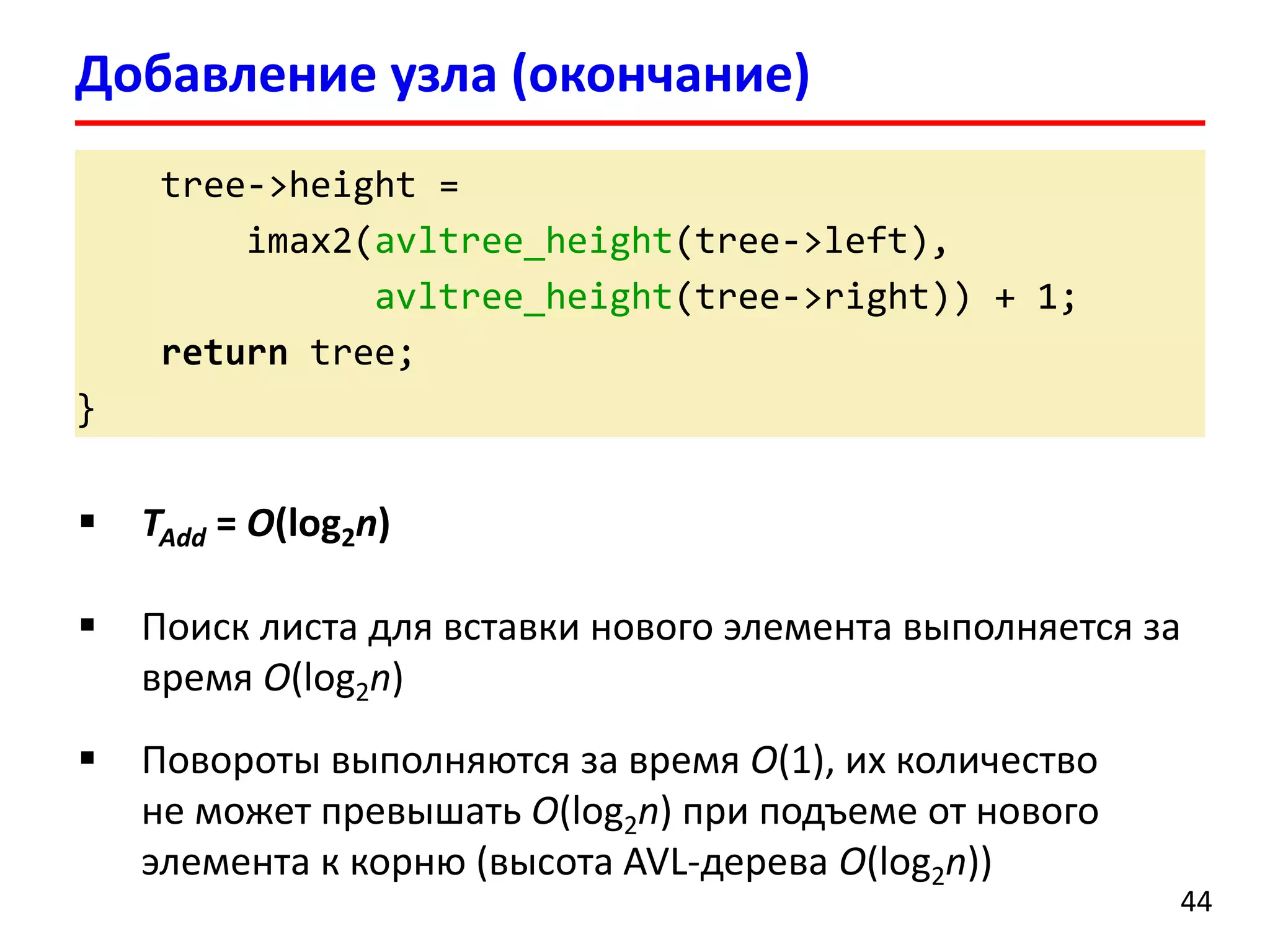 tree->height = 
imax2(avltree_height(tree->left), 
avltree_height(tree->right)) + 1; 
returntree; 
} 
Добавление узла (окончание) 
44 
TAdd= O(log2n) 
Поиск листа для вставки нового элемента выполняется за время O(log2n) 
Повороты выполняются за время O(1), их количество не может превышать O(log2n)при подъеме от нового элемента к корню (высота AVL-дерева O(log2n))  