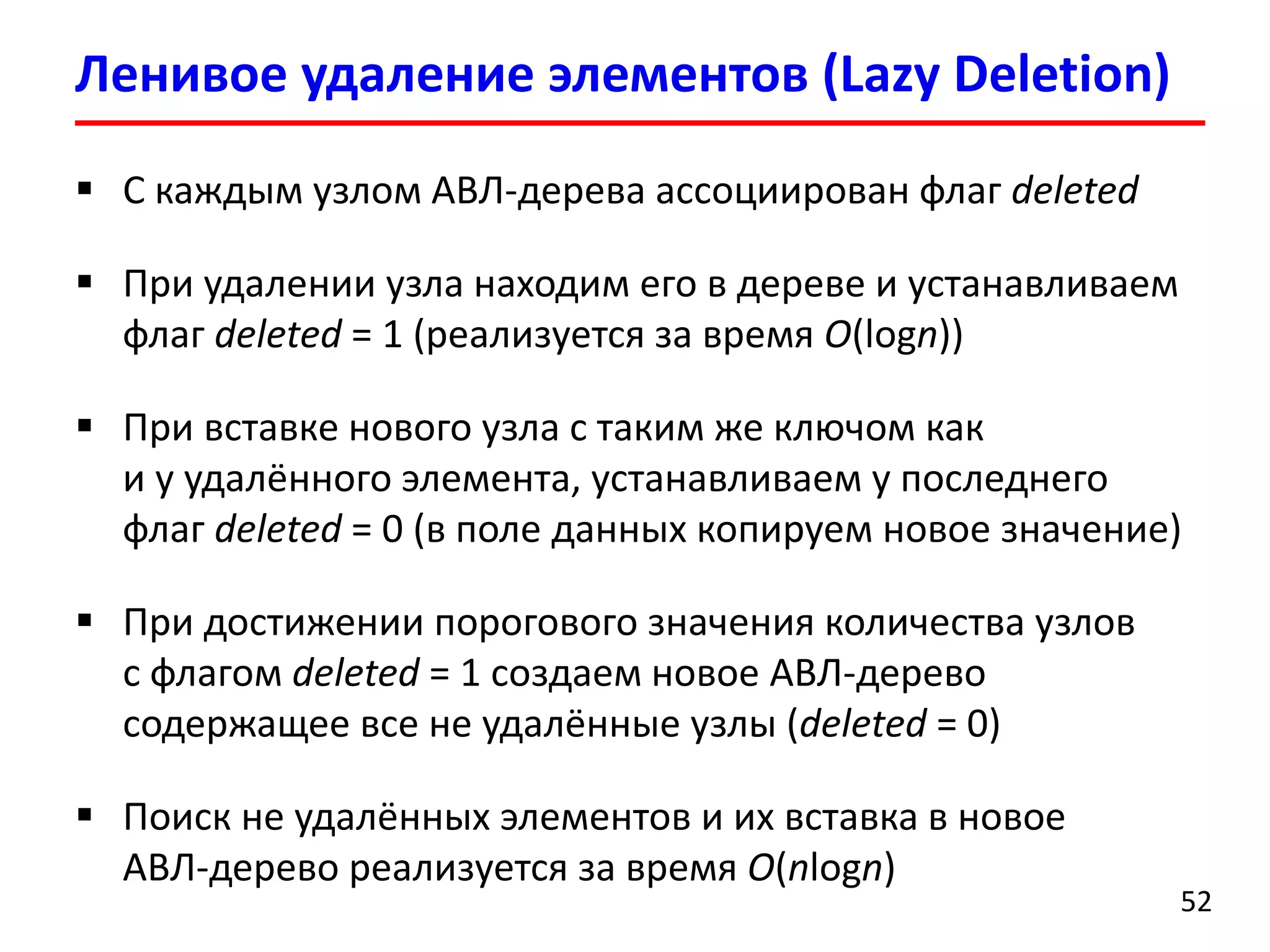 С каждым узлом АВЛ-дерева ассоциирован флаг deleted 
При удалении узла находим его в дереве и устанавливаем флаг deleted= 1(реализуется за время O(logn)) 
При вставке нового узла с таким же ключом как и у удалённого элемента, устанавливаем у последнего флаг deleted= 0 (в поле данных копируем новое значение) 
При достижении порогового значения количества узлов с флагом deleted= 1создаем новое АВЛ-деревосодержащее все не удалённые узлы (deleted= 0) 
Поиск не удалённых элементов и их вставка в новое АВЛ-деревореализуется за время O(nlogn) 
Ленивое удалениеэлементов (Lazy Deletion) 
52 
 