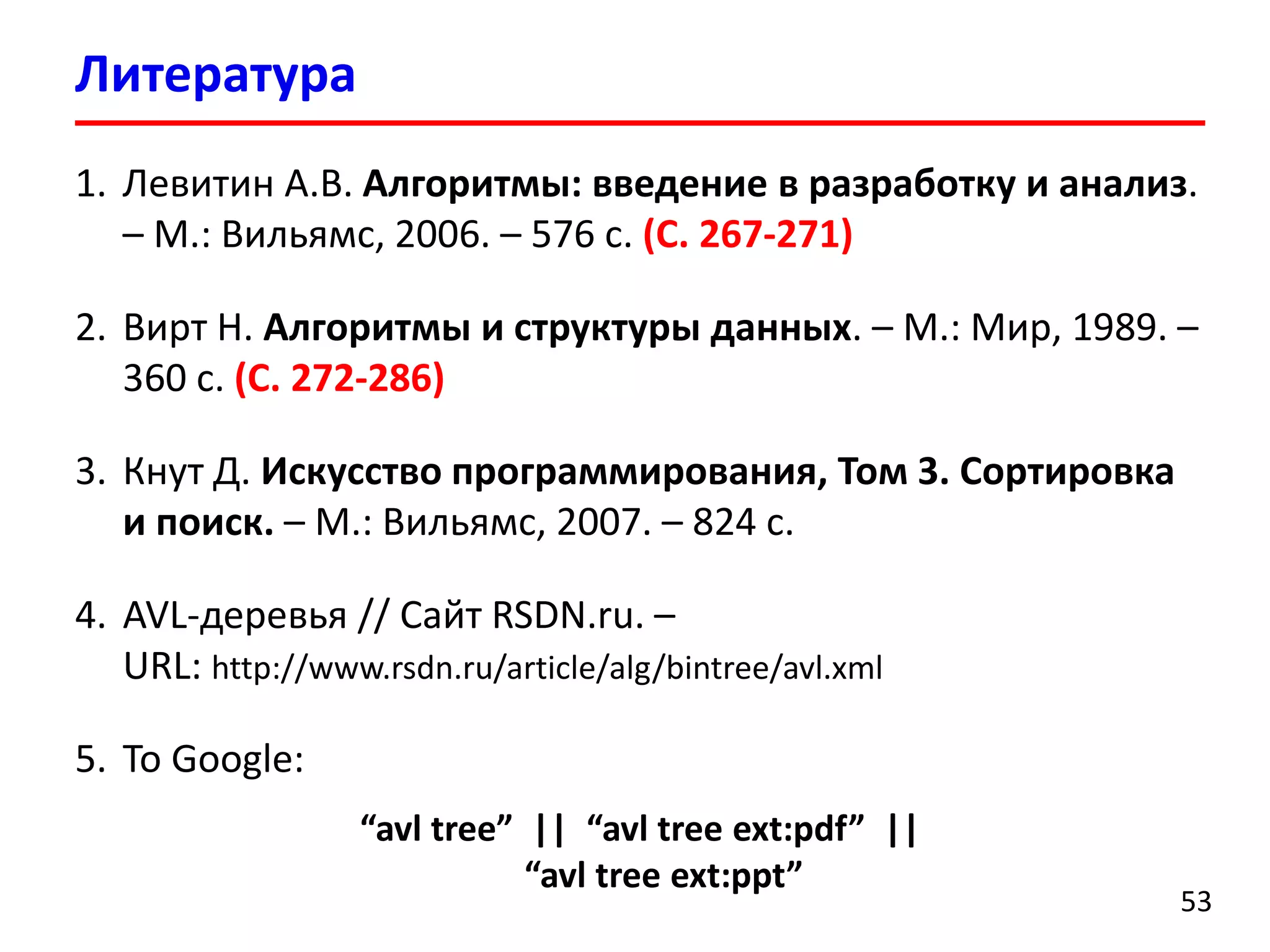Литература 
53 
1.Левитин А.В. Алгоритмы: введение в разработку и анализ. –М.: Вильямс, 2006. –576 с.(С. 267-271) 
2.Вирт Н. Алгоритмы и структуры данных. –М.: Мир, 1989. – 360 с.(С. 272-286) 
3.Кнут Д. Искусство программирования, Том 3. Сортировка и поиск.–М.: Вильямс, 2007. –824 с. 
4.AVL-деревья // Сайт RSDN.ru. – URL: http://www.rsdn.ru/article/alg/bintree/avl.xml 
5.To Google: 
“avltree” || “avltree ext:pdf” || “avltree ext:ppt” 